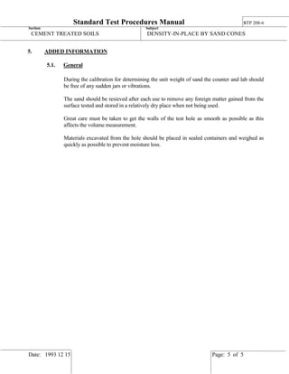 Standard Test Procedures Manual STP 208-6
Section: Subject:
CEMENT TREATED SOILS DENSITY-IN-PLACE BY SAND CONES
Date: 1993 12 15 Page: 5 of 5
5. ADDED INFORMATION
5.1. General
During the calibration for determining the unit weight of sand the counter and lab should
be free of any sudden jars or vibrations.
The sand should be resieved after each use to remove any foreign matter gained from the
surface tested and stored in a relatively dry place when not being used.
Great care must be taken to get the walls of the test hole as smooth as possible as this
affects the volume measurement.
Materials excavated from the hole should be placed in sealed containers and weighed as
quickly as possible to prevent moisture loss.
 