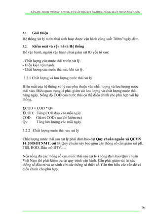 TÀI LIỆU HDVH HTXLNT CHUNG CƯ CĂN HỘ CITY GARDEN, CÔNG SUẤT 700 M3
/NGẦY ĐÊM
3.1. Giới thiệu
Hệ thống xử lý nước thải sinh hoạt được vận hành công suất 700m3
/ngày.đêm.
3.2. Kiểm soát và vận hành Hệ thống
Để vận hành, người vận hành phải giám sát 03 yếu tố sau:
- Chất luợng của nước thải trước xử lý.
- Điều kiện vận hành.
- Chất lượng của nước thải sau khi xử lý.
3.2.1 Chất lượng và lưu lượng nước thải xử lý
Hiệu suất của hệ thống xử lý cao phụ thuộc vào chất lượng và lưu lượng nước
thải vào. Điều quan trọng là phải giám sát lưu lượng và chất lượng nước thải
hàng ngày. Nồng độ COD của nước thải có thể điều chỉnh cho phù hợp với hệ
thống.
ΣCOD = COD * Qv
ΣCOD: Tổng COD đầu vào mỗi ngày
COD: Giá tri COD (sau khi kiểm tra)
Qv: Tổng lưu lượng vào mỗi ngày.
3.2.2 Chất lượng nước thải sau xử lý
Chất lượng nước thải sau xử lý phải đảm bảo đạt Quy chuẩn nguồn xả QCVN
14:2008/BTNMT, cột B. Quy chuẩn này bao gồm các thông số cần giám sát pH,
TSS, BOD, Dầu mỡ ĐTV….
Nếu nồng độ các thông số của nước thải sau xử lý không đảm bảo Quy chuẩn
Việt Nam thì phải kiểm tra lại quy trình vận hành. Cần phải giám sát lại các
thông số đầu ra và so sánh với các thông số thiết kế. Cần tìm hiểu các vấn đề và
điều chỉnh cho phù hợp.
16
 