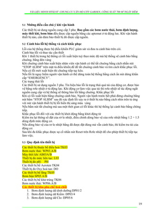 TÀI LIỆU HDVH HTXLNT CHUNG CƯ CĂN HỘ CITY GARDEN, CÔNG SUẤT 700 M3
/NGẦY ĐÊM
5.1 Những điều cần chú ý khi vận hành
Các thiết bị sử dung nguồn cung cấp 3 pha: Bao gồm các bơm nước thải, bơm định lượng,
máy thổi khí, bơm bùn đều được cấp nguồn bằng các aptomat ở tủ động lưc. Khi vận hành
thiết bị nào, cần đảm bảo thiết bị đó được cấp nguồn.
5.2 Cảnh báo lỗi hệ thống và cách khắc phục
Lỗi của hệ thống được bộ điều khiển PLC giám sát và đưa ra cảnh báo trên còi.
Cảnh báo lỗi và thao tác cần thiết
Khi 1 thiết bị trong hệ thống có lỗi xuất hiện tuỳ theo mức độ mà hệ thống sẽ cảnh báo bằng
chuông, bằng đèn vàng
Khi chuông cảnh báo xuất hiện nhân viên vận hành có thể tắt chuông bằng cách nhấn nút
“STOP ALRM” trên mặt tủ điều khiển để để tắt chuông cảnh báo và tìm cách khắc phục lỗi.
Nếu có lỗi mới xuất hiện thì chuông tiếp tục kêu.
Nếu lỗi là nguy hiểm người vận hành có thể dừng toàn hệ thống bằng cách ấn nút dừng khẩn
cấp “EMERGENCY”.
Các trạng thái lỗi
Các thiết bị sử dụng nguồn 3 pha. Tín hiệu báo lỗi là trạng thái quá tải của động cơ, được bảo
vệ bằng rơle nhiệt ở tủ động lực. Khi động cơ làm việc qua tải thì rơle nhiệt sẽ tác động ngắt
nguồn cung cấp và hệ thống sẽ thông báo lỗi bằng chuông. Khắc phục lỗi
Khi có lỗi xuất hiện bằng chuông cảnh báo. Người vận hành trước hết phải đừng chuông bẳng
nút bấm “STOP ALRM” sau đó xác định lỗi xảy ra ở thiết bị nào bằng cách nhìn trên tủ ứng
với nút vận hành thiết bị bị lỗi hiển thị sáng màu vàng
Nếu bấm nút tắt chuông mà sau một thời gian có lỗi khác thì hệ thống lại cảnh báo bằng chông
tiếp.
Khắc phục lỗi đối với các thiết bị khởi động bằng khởi động từ
Kiểm tra lại thông số đặt của rở le nhiệt, điều chỉnh dòng bảo vệ của rơle nhiệt bằng 1.2 ÷ 1.5
dòng định mức động cơ.
Nếu dòng bảo vệ của rơ le nhiệt bằng đã được đặt đúng mà vẫn cảnh báo, thì kiểm tra tải của
động cơ.
Sau khi đa khắc phục được sự cố nhấn nút Reset trên Rơle nhiệt để cho phép thiết bị tiếp tục
làm việc.
5.3 Quy định tên thiết bị
Các thiết bị thuộc bể điều hoà TK03
Bơm nước thải: WP03.A/B
Máy thổi khí AB03A/B
Thiết bị đo mức liên tục: L03
Thiết bị đo pH: PH
Các thiết bị bể Aeroten TK04
Thiết bị đo Oxy hoà tan: DO
Các thiết bị bể lắng TK05
Bơm bùn SP05.A/B
Các thiết bị bể khử trùng TK06
Bơm nước thải: WP06.A/B
Các thiết bị khu pha chế hoá chất
1. Bơm định lượng dd dinh dưỡng:DP01/2
2. Bơm định lượng dd Kiềm: DP03/4
3. Bơm định lượng dd Clo: DP05/6
19
 
