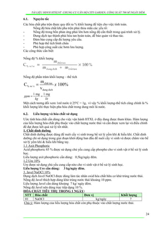 TÀI LIỆU HDVH HTXLNT CHUNG CƯ CĂN HỘ CITY GARDEN, CÔNG SUẤT 700 M3
/NGẦY ĐÊM
6.1. Nguyên tắc
Các hóa chất pha trộn được quy đổi ra % khối lượng để tiện cho việc tính toán.
Nồng độ hóa chất khi pha trộn phải thỏa mãn các yếu tố:
- Nồng độ trong bồn phản ứng phải lớn hơn nồng độ cần thiết trong quá trình xử lý.
- Dung dịch tạo thành phải hòa tan hoàn toàn, dễ bảo quản và thao tác.
- Đảm bảo cung cấp đủ lượng yêu cầu.
- Phù hợp thể tích bình chứa
- Phù hợp công suất các bơm lưu lượng.
Các công thức cần biết
Nồng độ % khối lượng
Nồng độ phần trăm khối lượng – thể tích
chât tan
% w/v
dung dich
m
C 100%
v
x=
1 mg 1 mg
ppm
kg lit
= =
Một cách tương đối xem 1ml nước ở 25o
C = 1g, vì vậy % khối lượng-thể tích cũng chính là %
khối lượng khi thực hiện pha hóa chất trong dung môi là nước.
6.2. Liều lượng và hóa chất sử dụng
Ước tính hóa chất cần dùng cho việc vận hành HTXL ở đây đang được tham khảo. Hàm lượng
của liều lượng hóa chất phụ thuộc vào chất lượng nước thải và cần được xem lại và điều chỉnh
để đạt được kết quả xử lý tốt nhất.
1. Chất dinh dưỡng
Chất dinh dưỡng được dùng để nuôi cấy vi sinh trong bể xử lý yếm khí & hiếu khí. Chất dinh
dưỡng chỉ sử dụng trong giai đoạn khởi động ban đầu để nuôi cấy vi sinh và được châm vào bể
xử lý yếm khí & hiếu khí bằng tay.
1.1 Axit Phosphoric
Acid phosphoric 85 % được sử dụng chủ yếu cung cấp phospho cho vi sinh vật ở bể xử lý sinh
học.
Liều lượng axit phosphoric cần dùng: 0,5kg/ngày đêm.
1.2 Ure 10%
Ure được sử dụng chủ yếu cung cấp nito cho vi sinh vật ở bể xử lý sinh học.
Liều lượng Ure cần dùng: 3 kg/ngày đêm.
3. Javel NaOCl 10%
Dung dịch Javel NaOCl được dùng làm tác nhân oxid hóa chất hữu cơ khử trùng nước thải.
Nồng độ Javel thích hợp dùng khử trùng nước thải khoảng 10 ppm.
Liều lượng Javel cần dùng khoảng 7 kg/ ngày đêm.
Nồng độ Javel nên dùng trực tiếp dạng 10 %.
HÓA CHẤT TIÊU THỤ TRONG 1 NGÀY:
STT Hóa chất Đơn vị Khối lượng
01 NaOCl kg/ngày 7
Chú ý: Hàm lượng của liều lượng hóa chất còn phụ thuộc vào chất lượng nước thải.
24
 