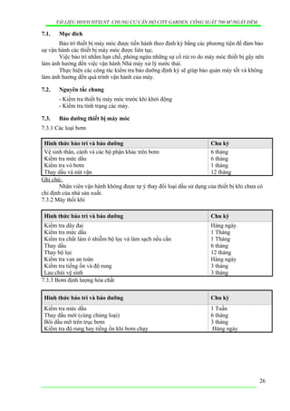 TÀI LIỆU HDVH HTXLNT CHUNG CƯ CĂN HỘ CITY GARDEN, CÔNG SUẤT 700 M3
/NGẦY ĐÊM
7.1. Mục đích
Bảo trì thiết bị máy móc được tiến hành theo định kỳ bằng các phương tiện để đảm bảo
sự vận hành các thiết bị máy móc được liên tục.
Việc bảo trì nhằm hạn chế, phòng ngừa những sự cố rủi ro do máy móc thiết bị gây nên
làm ảnh hưởng đến việc vận hành Nhà máy xử lý nước thải.
Thực hiện các công tác kiểm tra bảo dưỡng định kỳ sẽ giúp bảo quản máy tốt và không
làm ảnh hưởng đến quá trình vận hành của máy.
7.2. Nguyên tắc chung
- Kiểm tra thiết bị máy móc trước khi khởi động
- Kiểm tra tình trạng các máy.
7.3. Bảo dưỡng thiết bị máy móc
7.3.1 Các loại bơm
Hình thức bảo trì và bảo dưỡng Chu kỳ
Vệ sinh thân, cánh và các bộ phận khác trên bơm
Kiểm tra mức dầu
Kiểm tra vỏ bơm
Thay dầu và nút vặn
6 tháng
6 tháng
1 tháng
12 tháng
Ghi chú:
Nhân viên vận hành không được tự ý thay đổi loại dầu sử dụng của thiết bị khi chưa có
chỉ định của nhà sản xuất.
7.3.2 Máy thổi khí
Hình thức bảo trì và bảo dưỡng Chu kỳ
Kiểm tra dây đai
Kiểm tra mức dầu
Kiểm tra chất làm ô nhiễm bộ lọc và làm sạch nếu cần
Thay dầu
Thay bộ lọc
Kiểm tra van an toàn
Kiểm tra tiếng ồn và độ rung
Lau chùi vệ sinh
Hàng ngày
1 Tháng
1 Tháng
6 tháng
12 tháng
Hàng ngày
3 tháng
3 tháng
7.3.3 Bơm định lượng hóa chất
Hình thức bảo trì và bảo dưỡng Chu kỳ
Kiểm tra mức dầu
Thay dầu mới (cùng chủng loại)
Bôi dầu mỡ trên trục bơm
Kiểm tra độ rung hay tiếng ồn khi bơm chạy
1 Tuần
6 tháng
3 tháng
Hàng ngày
26
 