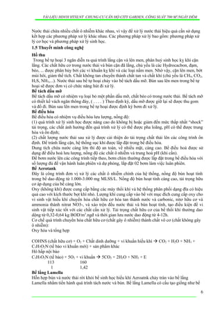 TÀI LIỆU HDVH HTXLNT CHUNG CƯ CĂN HỘ CITY GARDEN, CÔNG SUẤT 700 M3
/NGẦY ĐÊM
Nước thải chứa nhiều chất ô nhiễm khác nhau, vì vậy để xử lý nước thải hiệu quả cần sử dụng
kết hợp các phương pháp xử lý khác nhau. Các phương pháp xử lý bao gồm: phương pháp xử
lý cơ học và phương pháp xử lý sinh học.
1.5 Thuyết minh công nghệ
Hố thu
Trong bể tự hoại 3 ngăn diễn ra quá trình lắng cặn và lên men, phân huỷ sinh học kỵ khí cặn
lắng. Các chất hữu cơ trong nước thải và bùn cặn đã lắng, chủ yếu là các Hydrocacbon, đạm,
béo, ... được phân hủy bởi các vi khuẩn kỵ khí và các loại nấm men. Nhờ vậy, cặn lên men, bớt
mùi hôi, giảm thể tích. Chất không tan chuyển thành chất tan và chất khí (chủ yếu là CH4, CO2,
H2S, NH3,...). Nước thải sau bể tự hoại chảy vào bể tách dầu mỡ. Bùn sau lên men trong bể tự
hoại sẽ được đơn vị có chức năng hút đi xử lý.
Bể tách dầu mỡ
Bể tách dầu mỡ có nhiệm vụ loại bỏ một phần dầu mỡ, chất béo có trong nước thải. Bể tách mỡ
có thiết kế vách ngăn thông đáy, ( . . . . ) Theo định kỳ, dầu mỡ được giữ lại sẽ được thu gom
và đổ đi. Bùn sau lên men trong bể tự hoại được định kỳ bơm đi xử lý.
Bể điều hòa
Bể điều hòa có nhiệm vụ điều hòa lưu lượng, nồng độ:
(1) quá trình xử lý sinh học được nâng cao do không bị hoặc giảm đến mức thấp nhất “shock”
tải trọng, các chất ảnh hưởng đến quá trình xử lý có thể được pha loãng, pH có thể được trung
hòa và ổn định;
(2) chất lượng nước thải sau xử lý được cải thiện do tải trọng chất thải lên các công trình ổn
định. Để tránh lắng cặn, hệ thống sục khí được lắp đặt trong bể điều hòa.
Dung tích chứa nước càng lớn thì độ an toàn, về nhiều mặt, càng cao. Bể điều hoà được sử
dụng để điều hoà lưu lượng, nồng độ các chất ô nhiễm và trung hoà pH (khi cần).
Để bơm nước lên các công trình tiếp theo, bơm chìm thường được lắp đặt trong bể điều hòa với
số lượng đủ để vận hành luân phiên và dự phòng, lắp đặt 02 bơm làm việc luân phiên.
Bể Aerotank
Đây là công trình đơn vị xử lý các chất ô nhiễm chính của hệ thống, nồng độ bùn hoạt tính
trong bể dao động từ 1.000-3.000 mg MLSS/L. Nồng độ bùn hoạt tính càng cao, tải trọng hữu
cơ áp dụng của bể càng lớn.
Oxy (không khí) được cung cấp bằng các máy thổi khí và hệ thống phân phối dạng đĩa có hiệu
quả cao với kích thước bọt khí nhỏ. Lượng khí cung cấp vào bể với mục đích cung cấp oxy cho
vi sinh vật hiếu khí chuyển hóa chất hữu cơ hòa tan thành nước và carbonic, nitơ hữu cơ và
ammonia thành nitrat NO3-, và xáo trộn đều nước thải và bùn hoạt tính, tạo điều kiện để vi
sinh vật tiếp xúc tốt với các chất cần xử lý. Tải trọng chất hữu cơ của bể thổi khí thường dao
dộng từ 0,32-0,64 kg BOD/m3
.ngđ và thời gian lưu nước dao động từ 4-12h.
Cơ chế quá trình chuyển hóa chất hữu cơ (chất gây ô nhiễm) thành chất vô cơ (chất không gây
ô nhiễm):
Oxy hóa và tổng hợp
COHNS (chất hữu cơ) + O2 + Chất dinh dưỡng + vi khuẩn hiếu khí  CO2 + H2O + NH3 +
C5H7O2N (tế bào vi khuẩn mới) + sản phẩm khác
Hô hấp nội bào
C5H7O2N (tế bào) + 5O2 + vi khuẩn  5CO2 + 2H2O + NH3 + E
113 160
1 1,42
Bể lắng Lamella
Hỗn hợp bùn và nước thải rời khỏi bể sinh học hiếu khí Aeroatnk chảy tràn vào bể lắng
Lamella nhằm tiến hành quá trình tách nước và bùn. Bể lắng Lamella có cấu tạo giống như bể
6
 