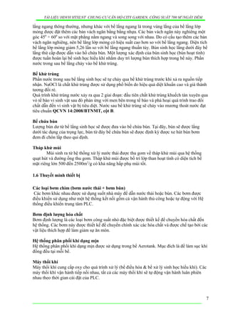 TÀI LIỆU HDVH HTXLNT CHUNG CƯ CĂN HỘ CITY GARDEN, CÔNG SUẤT 700 M3
/NGẦY ĐÊM
lắng ngang thông thường, nhưng khác với bể lắng ngang là trong vùng lắng của bể lắng lớp
mỏng được đặt thêm các bản vách ngăn bằng bằng nhựa. Các bản vách ngăn này nghiêng một
góc 450
÷ 600
so với mặt phẳng nằm ngang và song song với nhau. Do có cấu tạo thêm các bản
vách ngăn nghiêng, nên bể lắng lớp mỏng có hiệu suất cao hơn so với bể lắng ngang. Diện tích
bể lắng lớp mỏng giảm 5,26 lần so với bể lắng ngang thuần túy. Bùn sinh học lắng dưới đáy bể
lắng thứ cấp được dẫn vào hố chứa bùn. Một lượng xác định của bùn sinh học (bùn hoạt tính)
được tuần hoàn lại bể sinh học hiếu khí nhằm duy trì lượng bùn thích hợp trong bể này. Phần
nước trong sau bể lắng chảy vào bể khử trùng.
Bể khử trùng
Phần nước trong sau bể lắng sinh học sẽ tự chảy qua bể khử trùng trước khi xả ra nguồn tiếp
nhận. NaOCl là chất khử trùng được sử dụng phổ biến do hiệu quả diệt khuẩn cao và giá thành
tương đối rẻ.
Quá trình khử trùng nước xảy ra qua 2 giai đoạn: đầu tiên chất khử trùng khuếch tán xuyên qua
vỏ tế bào vi sinh vật sau đó phản ứng với men bên trong tế bào và phá hoại quá trình trao đổi
chất dẫn đến vi sinh vật bị tiêu diệt. Nước sau bể khử trùng sẽ chảy vào mương thoát nước đạt
tiêu chuẩn QCVN 14:2008/BTNMT, cột B.
Bể chứa bùn
Lượng bùn dư từ bể lắng sinh học sẽ được đưa vào bể chứa bùn. Tại đây, bùn sẽ được lắng
dưới tác dụng của trọng lực, bùn từ đáy bể chứa bùn sẽ được định kỳ được xe hút bùn bơm
đem đi chôn lấp theo qui định.
Tháp khử mùi
Mùi sinh ra từ hệ thống xử lý nước thải được thu gom về tháp khử mùi qua hệ thống
quạt hút và đường ống thu gom. Tháp khử mùi được bố trí lớp than hoạt tính có diện tích bề
mặt riêng lớn 500 đến 2500m2
/g có khả năng hấp phụ mùi tốt.
1.6 Thuyết minh thiết bị
Các loại bơm chìm (bơm nước thải + bơm bùn)
Các bơm khác nhau được sử dụng suốt nhà máy để dẫn nước thải hoặc bùn. Các bơm được
điều khiển sử dụng như một hệ thống kết nối gồm cả vận hành thủ công hoặc tự động với Hệ
thống điều khiển trung tâm PLC.
Bơm định lượng hóa chất
Bơm định lượng là các loại bơm công suất nhỏ đặc biệt được thiết kế để chuyển hóa chất đến
hệ thống. Các bơm này được thiết kế để chuyển chính xác các hóa chất và được chế tạo bởi các
vật liệu thích hợp để làm giảm sự ăn mòn.
Hệ thống phân phối khí dạng mịn
Hệ thống phân phối khí dạng mịn được sử dụng trong bể Aerotank. Mục đích là để làm sục khí
đồng đều tại mỗi bể.
Máy thổi khí
Máy thổi khí cung cấp oxy cho quá trình xử lý (bể điều hòa & bể xử lý sinh học hiếu khí). Các
máy thổi khí vận hành tiếp nối nhau, tất cả các máy thổi khí sẽ tự động vận hành luân phiên
nhau theo thời gian cài đặt của PLC.
7
 