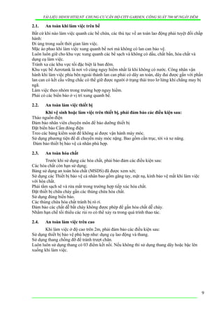 TÀI LIỆU HDVH HTXLNT CHUNG CƯ CĂN HỘ CITY GARDEN, CÔNG SUẤT 700 M3
/NGẦY ĐÊM
2.1. An toàn khi làm việc trên bể
Bất cứ khi nào làm việc quanh các bể chứa, các thủ tục về an toàn lao động phải tuyệt đối chấp
hành:
Đi ủng trong suốt thời gian làm việc.
Mặc áo phao khi làm việc xung quanh bể nơi mà không có lan can bảo vệ.
Luôn luôn giữ cho khu vực xung quanh các bể sạch và không có dầu, chất bẩn, hóa chất và
dụng cụ làm việc.
Tránh xa các khu vực tối đặc biệt là ban đêm.
Khu vực bể Aerotank là nơi vô cùng nguy hiểm nhất là khi không có nước. Công nhân vận
hành khi làm việc phía bên ngoài thành lan can phải có dây an toàn, dây đai được gắn với phần
lan can có kết cấu vững chắc có thể giữ được người ở trạng thái treo lơ lửng khi chẳng may bị
ngã.
Làm việc theo nhóm trong trường hợp nguy hiểm.
Phải có các biển báo ở vị trí xung quanh bể.
2.2. An toàn làm việc thiết bị
Khi vệ sinh hoặc làm việc trên thiết bị, phải đảm bảo các điều kiện sau:
Tháo nguồn điện
Đảm bảo nhân viên chuyên môn để bảo dưỡng thiết bị
Đặt biển báo Cấm đóng điện
Treo các bảng kiểm soát để không ai được vận hành máy móc.
Sử dụng phương tiện để di chuyển máy móc nặng. Bao gồm cần trục, tời và xe nâng.
Đảm bảo thiết bị bảo vệ cá nhân phù hợp.
2.3. An toàn hóa chất
Trước khi sử dụng các hóa chất, phải bảo đảm các điều kiện sau:
Các hóa chất còn hạn sử dụng;
Bảng sử dụng an toàn hóa chất (MSDS) đã được xem xét;
Sử dụng các Thiết bị bảo vệ cá nhân bao gồm găng tay, mặt nạ, kính bảo vệ mắt khi làm việc
với hóa chất.
Phải tắm sạch sẽ và rửa mắt trong trường hợp tiếp xúc hóa chất.
Đặt thiết bị chữa cháy gần các thùng chứa hóa chất.
Sử dụng đúng biển báo.
Các thùng chứa hóa chất tránh bị rò rỉ.
Đảm bảo các chất dễ bắt cháy không được phép để gần hóa chất dễ cháy.
Nhằm hạn chế tối thiểu các rủi ro có thể xảy ra trong quá trình thao tác.
2.4. An toàn làm việc trên cao
Khi làm việc ở độ cao trên 2m, phải đảm bảo các điều kiện sau:
Sử dụng thiết bị bảo vệ phù hợp như: dụng cụ lao động và thang.
Sử dụng thang chống đỡ để tránh trượt chân.
Luôn luôn sử dụng thang có 03 điểm kết nối. Nếu không thì sử dụng thang dây hoặc bậc lên
xuống khi làm việc.
9
 