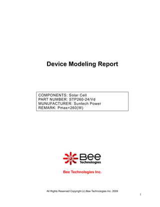 Device Modeling Report



COMPONENTS: Solar Cell
PART NUMBER: STP260-24/Vd
MUNUFACTURER: Suntech Power
REMARK: Pmax=260(W)




                Bee Technologies Inc.




   All Rights Reserved Copyright (c) Bee Technologies Inc. 2009
                                                                  1
 