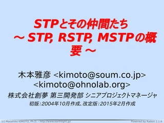 (c) Masahiko KIMOTO, Ph.D. - http://www.earthlight.jp/ Powered by Rabbit 2.1.6
STPとその仲間たち
〜 STP, RSTP, MSTPの概
要 〜
STPとその仲間たち
〜 STP, RSTP, MSTPの概
要 〜
木本雅彦 <kimoto@soum.co.jp>
<kimoto@ohnolab.org>
株式会社創夢 第三開発部 シニアプロジェクトマネージャ
初版：2004年10月作成、改定版：2015年2月作成
 
