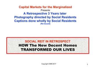 Copyright CMM 2017
HOW The New Decent Homes
TRANSFORMED OUR LIVES
SOCIAL REIT IN RETROSPECT
Capital Markets for the Marginalized
Presents
A Retrospective 3 Years later
Photography directed by Social Residents
Captions done wholly by Social Residents
(Re-issued)
1
 