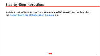 18
Detailed instructions on how to create and publish an ASN can be found on
the Supply Network Collaboration Training site.
Step-by-Step Instructions
 