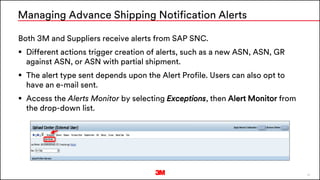 32
Both 3M and Suppliers receive alerts from SAP SNC.
 Different actions trigger creation of alerts, such as a new ASN, ASN, GR
against ASN, or ASN with partial shipment.
 The alert type sent depends upon the Alert Profile. Users can also opt to
have an e-mail sent.
 Access the Alerts Monitor by selecting Exceptions, then Alert Monitor from
the drop-down list.
Managing Advance Shipping Notification Alerts
 