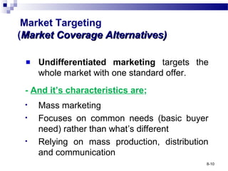 Market Targeting
(Market Coverage Alternatives)Market Coverage Alternatives)
Undifferentiated marketing targets the
whole market with one standard offer.
- And it’s characteristics are;
• Mass marketing
• Focuses on common needs (basic buyer
need) rather than what’s different
• Relying on mass production, distribution
and communication
8-10
 