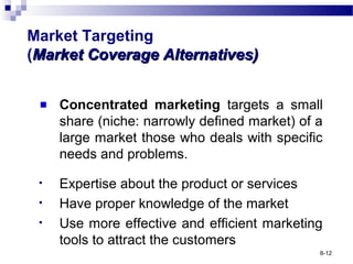 Market Targeting
(Market Coverage Alternatives)Market Coverage Alternatives)
Concentrated marketing targets a small
share (niche: narrowly defined market) of a
large market those who deals with specific
needs and problems.
• Expertise about the product or services
• Have proper knowledge of the market
• Use more effective and efficient marketing
tools to attract the customers
8-12
 