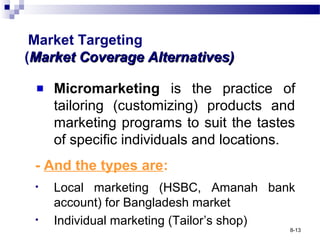 Market Targeting
(Market Coverage Alternatives)Market Coverage Alternatives)
Micromarketing is the practice of
tailoring (customizing) products and
marketing programs to suit the tastes
of specific individuals and locations.
- And the types are:
• Local marketing (HSBC, Amanah bank
account) for Bangladesh market
• Individual marketing (Tailor’s shop)
8-13
 