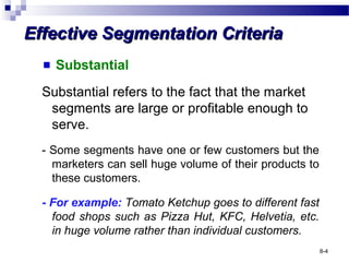 Effective Segmentation CriteriaEffective Segmentation Criteria
Substantial
Substantial refers to the fact that the market
segments are large or profitable enough to
serve.
- Some segments have one or few customers but the
marketers can sell huge volume of their products to
these customers.
- For example: Tomato Ketchup goes to different fast
food shops such as Pizza Hut, KFC, Helvetia, etc.
in huge volume rather than individual customers.
8-4
 