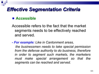 Effective Segmentation CriteriaEffective Segmentation Criteria
Accessible
Accessible refers to the fact that the market
segments needs to be effectively reached
and served.
- For example: Like in Cantonment areas,
the businessmen needs to take special permission
from the defense authority to do business, therefore
in order to segment such markets, the marketers
must make special arrangement so that the
segments can be reached and served.
8-5
 