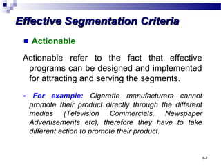 Effective Segmentation CriteriaEffective Segmentation Criteria
Actionable
Actionable refer to the fact that effective
programs can be designed and implemented
for attracting and serving the segments.
- For example: Cigarette manufacturers cannot
promote their product directly through the different
medias (Television Commercials, Newspaper
Advertisements etc), therefore they have to take
different action to promote their product.
8-7
 