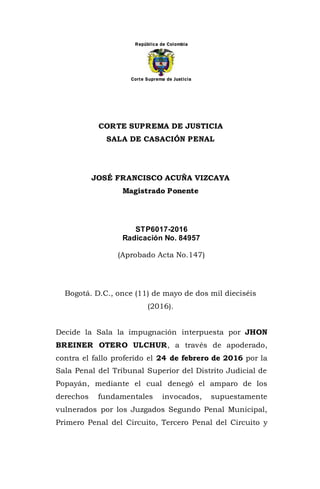 República de Colombia
Corte Suprema de Justicia
CORTE SUPREMA DE JUSTICIA
SALA DE CASACIÓN PENAL
JOSÉ FRANCISCO ACUÑA VIZCAYA
Magistrado Ponente
STP6017-2016
Radicación No. 84957
(Aprobado Acta No.147)
Bogotá. D.C., once (11) de mayo de dos mil dieciséis
(2016).
Decide la Sala la impugnación interpuesta por JHON
BREINER OTERO ULCHUR, a través de apoderado,
contra el fallo proferido el 24 de febrero de 2016 por la
Sala Penal del Tribunal Superior del Distrito Judicial de
Popayán, mediante el cual denegó el amparo de los
derechos fundamentales invocados, supuestamente
vulnerados por los Juzgados Segundo Penal Municipal,
Primero Penal del Circuito, Tercero Penal del Circuito y
 