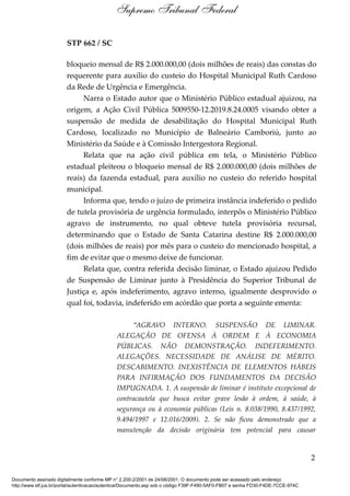 STP 662 / SC
bloqueio mensal de R$ 2.000.000,00 (dois milhões de reais) das constas do
requerente para auxílio do custeio do Hospital Municipal Ruth Cardoso
da Rede de Urgência e Emergência.
Narra o Estado autor que o Ministério Público estadual ajuizou, na
origem, a Ação Civil Pública 5009550-12.2019.8.24.0005 visando obter a
suspensão de medida de desabilitação do Hospital Municipal Ruth
Cardoso, localizado no Município de Balneário Camboriú, junto ao
Ministério da Saúde e à Comissão Intergestora Regional.
Relata que na ação civil pública em tela, o Ministério Público
estadual pleiteou o bloqueio mensal de R$ 2.000.000,00 (dois milhões de
reais) da fazenda estadual, para auxílio no custeio do referido hospital
municipal.
Informa que, tendo o juízo de primeira instância indeferido o pedido
de tutela provisória de urgência formulado, interpôs o Ministério Público
agravo de instrumento, no qual obteve tutela provisória recursal,
determinando que o Estado de Santa Catarina destine R$ 2.000.000,00
(dois milhões de reais) por mês para o custeio do mencionado hospital, a
fim de evitar que o mesmo deixe de funcionar.
Relata que, contra referida decisão liminar, o Estado ajuizou Pedido
de Suspensão de Liminar junto à Presidência do Superior Tribunal de
Justiça e, após indeferimento, agravo interno, igualmente desprovido o
qual foi, todavia, indeferido em acórdão que porta a seguinte ementa:
“AGRAVO INTERNO. SUSPENSÃO DE LIMINAR.
ALEGAÇÃO DE OFENSA À ORDEM E À ECONOMIA
PÚBLICAS. NÃO DEMONSTRAÇÃO. INDEFERIMENTO.
ALEGAÇÕES. NECESSIDADE DE ANÁLISE DE MÉRITO.
DESCABIMENTO. INEXISTÊNCIA DE ELEMENTOS HÁBEIS
PARA INFIRMAÇÃO DOS FUNDAMENTOS DA DECISÃO
IMPUGNADA. 1. A suspensão de liminar é instituto excepcional de
contracautela que busca evitar grave lesão à ordem, à saúde, à
segurança ou à economia públicas (Leis n. 8.038/1990, 8.437/1992,
9.494/1997 e 12.016/2009). 2. Se não ficou demonstrado que a
manutenção da decisão originária tem potencial para causar
2
Supremo Tribunal Federal
Documento assinado digitalmente conforme MP n° 2.200-2/2001 de 24/08/2001. O documento pode ser acessado pelo endereço
http://www.stf.jus.br/portal/autenticacao/autenticarDocumento.asp sob o código F39F-F490-5AF0-FB07 e senha FD30-F4DE-7CCE-974C
 