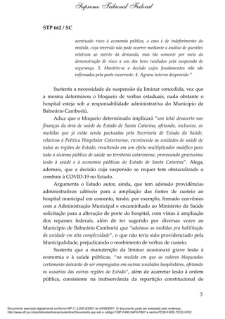 STP 662 / SC
acentuado risco à economia pública, o caso é de indeferimento da
medida, cuja reversão não pode ocorrer mediante a análise de questões
relativas ao mérito da demanda, mas tão somente por meio da
demonstração de risco a um dos bens tutelados pela suspensão de
segurança. 3. Mantém-se a decisão cujos fundamentos não são
infirmados pela parte recorrente. 4. Agravo interno desprovido ”
Sustenta a necessidade de suspensão da liminar concedida, vez que
a mesma determinou o bloqueio de verbas estaduais, nada obstante o
hospital esteja sob a responsabilidade administrativa do Município de
Balneário Camboriú.
Aduz que o bloqueio determinado implicará “um total desacerto nas
finanças da área de saúde do Estado de Santa Catarina, afetando, inclusive, as
medidas que já estão sendo pactuadas pela Secretaria de Estado da Saúde,
relativas à Política Hospitalar Catarinense, envolvendo as unidades de saúde de
todas as regiões do Estado, resultando em um efeito multiplicador maléfico para
todo o sistema público de saúde no território catarinense, provocando gravíssima
lesão à saúde e à economia públicas do Estado de Santa Catarina”. Alega,
ademais, que a decisão cuja suspensão se requer tem obstaculizado o
combate à COVID-19 no Estado.
Argumenta o Estado autor, ainda, que tem adotado providências
administrativas cabíveis para a ampliação das fontes de custeio ao
hospital municipal em comento, tendo, por exemplo, firmado convênios
com a Administração Municipal e encaminhado ao Ministério da Saúde
solicitação para a alteração de porte do hospital, com vistas à ampliação
dos repasses federais, além de ter sugerido por diversas vezes ao
Município de Balneário Camboriú que “adotasse as medidas pra habilitação
da unidade em alta complexidade”, o que não teria sido providenciado pela
Municipalidade, prejudicando o recebimento de verbas de custeio.
Sustenta que a manutenção da liminar ocasionará grave lesão à
economia e à saúde públicas, “na medida em que os valores bloqueados
certamente deixarão de ser empregados em outras unidades hospitalares, afetando
os usuários das outras regiões do Estado”, além de acarretar lesão à ordem
pública, consistente na inobservância da repartição constitucional de
3
Supremo Tribunal Federal
Documento assinado digitalmente conforme MP n° 2.200-2/2001 de 24/08/2001. O documento pode ser acessado pelo endereço
http://www.stf.jus.br/portal/autenticacao/autenticarDocumento.asp sob o código F39F-F490-5AF0-FB07 e senha FD30-F4DE-7CCE-974C
 