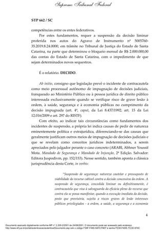 STP 662 / SC
competências entre os entes federativos.
Por estes fundamentos, requer a suspensão da decisão liminar
proferida nos autos do Agravo de Instrumento nº 5005760-
35.2019.8.24.0000, em trâmite no Tribunal de Justiça do Estado de Santa
Catarina, na parte que determinou o bloqueio mensal de R$ 2.000.000,00
das contas do Estado de Santa Catarina, com o impedimento de que
sejam determinados novos sequestros.
É o relatório. DECIDO.
Ab initio, consigno que legislação prevê o incidente de contracautela
como meio processual autônomo de impugnação de decisões judiciais,
franqueado ao Ministério Público ou à pessoa jurídica de direito público
interessada exclusivamente quando se verifique risco de grave lesão à
ordem, à saúde, segurança e à economia públicas no cumprimento da
decisão impugnada (art. 4º, caput, da Lei 8.437/1992; art. 15 da Lei
12.016/2009 e art. 297 do RISTF).
Com efeito, ao indicar tais circunstâncias como fundamentos dos
incidentes de suspensão, a própria lei indica causas de pedir de natureza
eminentemente política e extrajurídica, diferenciando-se das causas que
geralmente justificam outros meios de impugnação de decisões judiciais e
que se revelam como conceitos jurídicos indeterminados, a serem
apreciados pelo julgador perante o caso concreto (ARABI, Abhner Youssif
Mota. Mandado de Segurança e Mandado de Injunção, 2ª Edição. Salvador:
Editora Juspodivm, pp. 152/153). Nesse sentido, também aponta a clássica
jurisprudência desta Corte, in verbis:
“Suspensão de segurança: natureza cautelar e pressuposto de
viabilidade do recurso cabível contra a decisão concessiva da ordem. A
suspensão de segurança, concedida liminar ou definitivamente, é
contracautela que visa à salvaguarda da eficácia pleno do recurso que
contra ela se possa manifestar, quando a execução imediata da decisão,
posto que provisória, sujeita a riscos graves de lesão interesses
públicos privilegiados - a ordem, a saúde, a segurança e a economia
4
Supremo Tribunal Federal
Documento assinado digitalmente conforme MP n° 2.200-2/2001 de 24/08/2001. O documento pode ser acessado pelo endereço
http://www.stf.jus.br/portal/autenticacao/autenticarDocumento.asp sob o código F39F-F490-5AF0-FB07 e senha FD30-F4DE-7CCE-974C
 