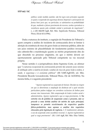 STP 662 / SC
pública: sendo medida cautelar, não há regra nem princípio segundo
os quais a suspensão da segurança devesse dispensar o pressuposto do
fumus boni juris que, no particular, se substantiva na probabilidade
de que, mediante o futuro provimento do recurso, venha a prevalecer a
resistência oposta pela entidade estatal à pretensão do impetrante”.
[…] (SS 846/DF-AgR, Rel. Min. Sepúlveda Pertence, Tribunal
Pleno, DJ de 8/11/1996).
Dada a natureza do instituto, a cognição do Presidente do Tribunal a
quem compete a análise do incidente de contracautela deve se limitar à
aferição da existência de risco de grave lesão ao interesse público, além de
um juízo mínimo de plausibilidade do fundamento jurídico invocado,
não cabendo-lhe a manifestação quanto ao mérito propriamente dito do
que discutido no processo originário, eis que o mérito deverá ser
oportunamente apreciado pelo Tribunal competente na via recursal
própria.
Nesse sentido é a jurisprudência desta Suprema Corte, ao afirmar
que “a natureza excepcional da contracautela permite tão somente juízo mínimo
de delibação sobre a matéria de fundo e análise do risco de grave lesão à ordem, à
saúde, à segurança e à economia públicas” (SS 5.049-AgR-ED, rel. Min.
Presidente Ricardo Lewandowski, Tribunal Pleno, DJe de 16/5/2016). Na
mesma linha, é o seguinte precedente:
“Agravo regimental na suspensão de liminar. Decisão na origem
em que se determinou a ampliação da distância até a qual veículos
particulares podem trafegar em corredores exclusivos de ônibus para
acessar vias transversais. Não comprovação de lesão à ordem social e
administrativa. Agravo regimental a que se nega provimento. 1. Na
estreita via de pedidos de suspensão como o presente, não se
procede a uma detida análise do mérito da ação principal,
tampouco se permite revolvimento do respectivo quadro
fático-probatório, mas apenas a análise dos requisitos
elencados pela legislação de regência. 2. É inadmissível, ademais,
o uso da suspensão como sucedâneo recursal. 3. Agravo regimental ao
qual se nega provimento”. (SL 1.165 AgR, Rel. Min. Dias Toffoli,
5
Supremo Tribunal Federal
Documento assinado digitalmente conforme MP n° 2.200-2/2001 de 24/08/2001. O documento pode ser acessado pelo endereço
http://www.stf.jus.br/portal/autenticacao/autenticarDocumento.asp sob o código F39F-F490-5AF0-FB07 e senha FD30-F4DE-7CCE-974C
 