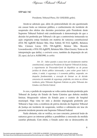 STP 662 / SC
Presidente, Tribunal Pleno, DJe 13/02/2020, grifei).
Anote-se ademais que, além da potencialidade do ato questionado
em causar lesão ao interesse público, o conhecimento do incidente de
suspensão dos efeitos das decisões provisórias pelo Presidente deste
Supremo Tribunal Federal está condicionado à demonstração de que a
decisão foi proferida por Tribunal e de que a controvérsia instaurada na
ação originária esteja fundada em matéria de natureza constitucional
(STA 782 AgR/SP, Relator Min. Dias Toffoli; SS 5112 AgR/SC, Relatora
Min. Cármen Lúcia; STA 729-AgR/SC, Relator Min. Ricardo
Lewandowski, e STA 152-AgR/PE, Relatora Min. Ellen Gracie). Trata-se de
interpretação que deflui, a contrario sensu, também da disposição do art.
25, caput, da Lei n. 8.038/1990, in verbis:
Art. 25 - Salvo quando a causa tiver por fundamento matéria
constitucional, compete ao Presidente do Superior Tribunal de Justiça,
a requerimento do Procurador-Geral da República ou da pessoa
jurídica de direito público interessada, e para evitar grave lesão à
ordem, à saúde, à segurança e à economia pública, suspender, em
despacho fundamentado, a execução de liminar ou de decisão
concessiva de mandado de segurança, proferida, em única ou última
instância, pelos Tribunais Regionais Federais ou pelos Tribunais dos
Estados e do Distrito Federal.
In casu, o pedido de suspensão se volta contra decisão proferida pelo
Tribunal de Justiça do Estado de Santa Catarina que deferiu medida
liminar, bloqueando valores do Estado para o custeio de hospital
municipal. Haja vista ter sido a decisão impugnada proferida por
Tribunal e haja vista a existência de prévia decisão do Superior Tribunal
de Justiça em incidente de suspensão, verifico o cabimento em tese do
presente incidente perante este Supremo Tribunal Federal.
Nada obstante, não se verifica, no caso concreto, potencial lesão de
natureza grave ao interesse público a possibilitar a concessão da medida
cautelar pleiteada. Com efeito, o Estado autor não se desincumbiu do
6
Supremo Tribunal Federal
Documento assinado digitalmente conforme MP n° 2.200-2/2001 de 24/08/2001. O documento pode ser acessado pelo endereço
http://www.stf.jus.br/portal/autenticacao/autenticarDocumento.asp sob o código F39F-F490-5AF0-FB07 e senha FD30-F4DE-7CCE-974C
 