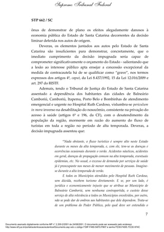STP 662 / SC
ônus de demonstrar de plano os efeitos alegadamente danosos à
economia pública do Estado de Santa Catarina decorrentes da decisão
liminar deferida nos autos de origem.
Deveras, os elementos juntados aos autos pelo Estado de Santa
Catarina são insuficientes para demonstrar, concretamente, que o
imediato cumprimento da decisão impugnada seria capaz de
comprometer significativamente o orçamento do Estado - salientando que
a lesão ao interesse público apta ensejar a concessão excepcional da
medida de contracautela há de se qualificar como “grave”, nos termos
expressos dos artigos 4º, caput, da Lei 8.437/1992, 15 da Lei 12.016/2009 e
art. 297 do RISTF.
Ademais, tendo o Tribunal de Justiça do Estado de Santa Catarina
assentado a dependência dos habitantes das cidades de Balneário
Camboriú, Camboriú, Itapema, Porto Belo e Bombinhas de atendimento
emergencial e urgente no Hospital Ruth Cardoso, vislumbra-se periculum
in mora inverso na desabilitação do nosocômio, consistente na privação do
acesso à saúde (artigos 6º e 196, da CF), com o desatendimento da
população da região, mormente em razão do aumento do fluxo de
turistas em toda a região no período de alta temporada. Deveras, a
decisão impugnada assentou que:
“Nada obstante, o fluxo turístico é sempre alto neste Estado
durante os meses da alta temporada, e, com ele, tem-se as doenças e
ocorrências ocasionais durante o verão. Acidentes náuticos, acidentes
em geral, doenças de propagação comum na alta temporada, eventuais
epidemias, etc. No usual, o excesso de demanda por serviços de saúde
já é preocupante nos meses de menor movimento de pessoas. Imagine-
se durante a alta temporada de verão.
E todos os Municípios atendidos pelo Hospital Ruth Cardoso,
sem dúvida, recebem turismo diretamente. E se, por um lado, é
jurídica e economicamente injusto que se atribua ao Município de
Balneário Camboriú, sem nenhuma contrapartida, o custeio desse
serviço de alta relevância a todos os Municípios envolvidos, por outro,
não se pode dar de ombros aos habitantes que dele dependem. Trata-se
de um problema do Poder Público, pelo qual deve ser entendido o
7
Supremo Tribunal Federal
Documento assinado digitalmente conforme MP n° 2.200-2/2001 de 24/08/2001. O documento pode ser acessado pelo endereço
http://www.stf.jus.br/portal/autenticacao/autenticarDocumento.asp sob o código F39F-F490-5AF0-FB07 e senha FD30-F4DE-7CCE-974C
 