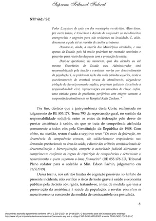 STP 662 / SC
Poder Executivo de cada um dos municípios envolvidos. Além disso,
por outro turno, é temerária a decisão de suspender os atendimentos
emergenciais e urgentes para não residentes na localidade. É, aliás,
desumano, e pode até se revestir de caráter criminoso.
Destaca-se, ainda, a inércia dos Municípios atendidos, e não
apenas do Estado, pois há muito poderiam ter encetado convênios e
parcerias para rateio das despesas com a prestação da saúde.
Deve-se questionar, no momento, qual dos alcaides ou até
mesmo Secretários de Estado e/ou Administrador será
responsabilizado pela inação e eventuais mortes por desatendimento
da população. E os problemas serão das mais variadas espécies, desde o
questionamento de eventual recusa de atendimento, alegando-se
violação do dever/juramento médico, processos judiciais discutindo a
responsabilidade civil, representações em conselhos de classe, enfim,
uma variada gama de problemas periféricos com origem comum: a
suspensão do atendimento no Hospital Ruth Cardoso. ”
Por fim, destaco que a jurisprudência desta Corte, reafirmada no
julgamento do RE 855.178, Tema 793 da repercussão geral, no sentido da
responsabilidade solidária entre os entes da federação pelo dever de
prestar assistência à saúde, eis que se trata de competência atribuída
comumente a todos eles pela Constituição da República de 1988. Com
efeito, na ocasião, restou fixada a seguinte tese: “Os entes da federação, em
decorrência da competência comum, são solidariamente responsáveis nas
demandas prestacionais na área da saúde, e diante dos critérios constitucionais de
descentralização e hierarquização, compete à autoridade judicial direcionar o
cumprimento conforme as regras de repartição de competências e determinar o
ressarcimento a quem suportou o ônus financeiro” (RE 855.178-ED, Tribunal
Pleno redator para o acórdão o Min. Edson Fachin, julgamento em
23/5/2019).
Dessa forma, nos estritos limites de cognição possíveis no âmbito do
presente incidente, não verifico o risco de lesão grave à saúde e economia
públicas pela decisão objurgada, tratando-se, antes, de medida que visa a
preservação da assistência à saúde da população, a revelar periculum in
mora inverso na concessão da medida de contracautela ora postulada.
8
Supremo Tribunal Federal
Documento assinado digitalmente conforme MP n° 2.200-2/2001 de 24/08/2001. O documento pode ser acessado pelo endereço
http://www.stf.jus.br/portal/autenticacao/autenticarDocumento.asp sob o código F39F-F490-5AF0-FB07 e senha FD30-F4DE-7CCE-974C
 