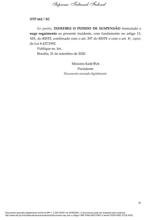 STP 662 / SC
Ex positis, INDEFIRO O PEDIDO DE SUSPENSÃO formulado e
nego seguimento ao presente incidente, com fundamento no artigo 13,
XIX, do RISTF, combinado com o art. 297 do RISTF e com o art. 4º, caput,
da Lei 8.437/1992.
Publique-se. Int..
Brasília, 21 de setembro de 2020.
Ministro LUIZ FUX
Presidente
Documento assinado digitalmente
9
Supremo Tribunal Federal
Documento assinado digitalmente conforme MP n° 2.200-2/2001 de 24/08/2001. O documento pode ser acessado pelo endereço
http://www.stf.jus.br/portal/autenticacao/autenticarDocumento.asp sob o código F39F-F490-5AF0-FB07 e senha FD30-F4DE-7CCE-974C
 