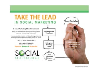  




                  TAKE THE LEAD                                                       SmartToolzPro 
                  I N S O CIAL MARKETI N G
                                    
 
               Is Social Marketing A Good Investment? 
         
              There are many ways to measure social marketing        Pre­formatted 
                     success.   But one thing’s universal:             Templates 
                                        
             Companies that dive into social marketing without  a 
            formal plan stand a better chance of paying too much. 
         
                      There’s a better, smarter way… 
                                                                                          3 Affordable Ways 
                                                                      Enterprise 
                         SmartToolzPro™                                Planning           To Manage Social 
                                       

                  Objective. Methodical. Measurable.                     Tools               Marketing 
                                                                                       
                                                                                               


                                                                         Free 
                                                                       Outsource 
                                                                       Directory 




                                                                                                     SocialOutsource.com 
 