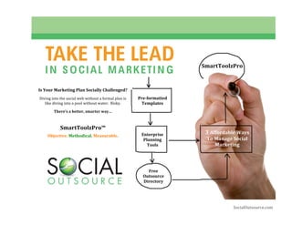  




               TAKE THE LEAD                                                        SmartToolzPro 
               I N S O CIAL MARKETI N G
                                  
 
            Is Your Marketing Plan Socially Challenged? 
         
            Diving into the social web without a formal plan is    Pre­formatted 
               like diving into a pool without water.  Risky.        Templates 
         
                    There’s a better, smarter way… 
                                      
                                      
                        SmartToolzPro™ 
                                      
                                                                    Enterprise          3 Affordable Ways 
                Objective. Methodical. Measurable. 
                                                                     Planning           To Manage Social 
                                                                       Tools               Marketing 
                                                                                     
                                                                                             


                                                                       Free 
                                                                     Outsource 
                                                                     Directory 




                                                                                                   SocialOutsource.com 
 