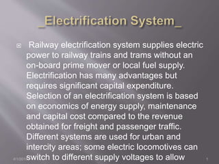  Railway electrification system supplies electric
power to railway trains and trams without an
on-board prime mover or local fuel supply.
Electrification has many advantages but
requires significant capital expenditure.
Selection of an electrification system is based
on economics of energy supply, maintenance
and capital cost compared to the revenue
obtained for freight and passenger traffic.
Different systems are used for urban and
intercity areas; some electric locomotives can
switch to different supply voltages to allow4/1/2015 1S.T.
 