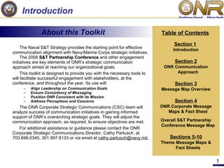 Introduction ,[object Object],[object Object],[object Object],[object Object],[object Object],[object Object],[object Object],[object Object],[object Object],About this Toolkit Table of Contents Section 1   Introduction Section 2 ONR Communication Approach Section 3 Message Map Overview Section 4 ONR Corporate Message Maps & Fact Sheet Overall S&T Partnership Conference Message Map Sections 5-10 Theme Message Maps & Fact Sheets 