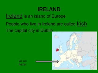 IRELAND
Ireland is an island of Europe
People who live in Ireland are called Irish
The capital city is Dublin
We are
here!
 