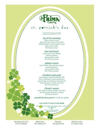 *10 person minimum for all orders
                              Available through March 21, 2011


                                          morning
                               top of the morning
                               glazed raisin scones
                         apple nut and cherry nut breads
                        whipped butter and strawberry jam
                                irish cream coffee
                                 $5.69 per person

                                  four leaf lunch
                                            lunch
                              corned beef and cabbage
                                  parsley potatoes
                                 green garden salad
                                 $12.99 per person

                                  dublin’s lunch
                                  dublin’s lunch
                          beef brisket with guinness gravy
                                  mashed potatoes
                                 green garden salad
                                 $13.99 per person

                              o’malley’s pub grub
                                 alley’ pub
                         irish bangers with horseradish dill
                        mini corned beef wrap sandwiches
                       spinach dip served from a bread bowl
                           emerald green crudités with dip
                                 $10.59 per person

                                 o’leary’s sweets
                                    eary’s sweets
                       irish oatmeal raisin, double chocolate,
                          and decorated shamrock cookies
                                 $2.89 per person
                   emerald isle lime punch $ 14.99 per gallon
                           isle lime punch

                         CALL TODAY TO PLACE YOUR ORDER
                     All packages include disposable plates, cutlery
                                      and napkins
                                           ♣
                                 Prices do not include
                                    tax and delivery




WASHINGTON, D.C.    MARYLAND                     VIRGINIA               PENNSYLVANIA
 703.519.6940      301.588.2377                703.204.0191            215.830.1225
 