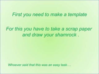 First you need to make a template

For this you have to take a scrap paper
        and draw your shamrock .




Whoever said that this was an easy task….
 