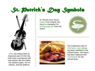 St. Patrick ’ s Day Symbols Music  has always been an important part of Irish life. Irish music is produced with instruments like the fiddle, the uilleann pipes, the tin whistle, and the bodhran. St. Patrick never drove  snakes  from Ireland; the story is a metaphor for  driving paganism  from the island. The traditional meal of  Irish bacon and cabbage  has been modified in the United States. Irish bacon has been replaced with  corned beef  for the annual feast. 