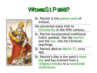 Who was St. Patrick? St. Patrick is the  patron saint  of Ireland. He converted many Irish to  Christianity  in the fifth century. St. Patrick incorporated traditional Celtic symbols, like the  bonfire  and the  sun , into his Christian teachings. St. Patrick died on  March 17 , circa 462. St. Patrick’s Day is the saint’s  feast day  and has evolved from a  religious holiday  to a  worldwide celebration . 