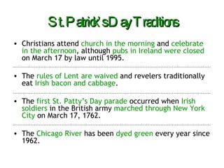 St. Patrick’s Day Traditions Christians attend  church in the morning  and  celebrate in the afternoon , although  pubs in Ireland were closed  on March 17 by law until 1995. The  rules of Lent are waived  and revelers traditionally eat  Irish bacon and cabbage . The  first St. Patty’s Day parade  occurred when  Irish soldiers  in the British army  marched through New York City  on March 17, 1762. The  Chicago River  has been  dyed green  every year since 1962. 