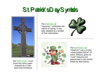 St. Patrick’s Day Symbols The  Celtic Cross  – a sun (from the Celts) super-imposed on a cross (from the Christians) The  shamrock , or “seamroy,” symbolizes the rebirth of spring. It was later adopted as a symbol of Irish nationalism. The  leprechaun , or “lobaircin” was a cranky, “small-bodied fellow” of Celtic folklore, given its “cute” features and popularized in the United States by Walt Disney. 