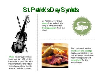 St. Patrick’s Day Symbols Music  has always been an important part of Irish life. Irish music is produced with instruments like the fiddle, the uilleann pipes, the tin whistle, and the bodhran. St. Patrick never drove  snakes  from Ireland; the story is a metaphor for  driving paganism  from the island. The traditional meal of  Irish bacon and cabbage  has been modified in the United States. Irish bacon has been replaced with  corned beef  for the annual feast. 