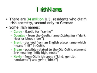 Irish Names There are  34 million  U.S. residents who claim Irish ancestry, second only to German. Some Irish names: Corey  – Gaelic for “ravine” Douglas  – from the Gaelic name  Dubhghlas  (“dark river or blood river”) Brent  – derived from an English place name which meant “hill” in Celtic Bryan  – possibly related to the Old Celtic element  bre  meaning “hill; high, noble” Kevin  – from Old Irish  coem  (“kind, gentle, handsome”) and  gein  (“birth”) 