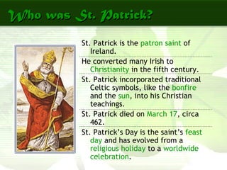 Who was St. Patrick?Who was St. Patrick?
St. Patrick is the patron saint of
Ireland.
He converted many Irish to
Christianity in the fifth century.
St. Patrick incorporated traditional
Celtic symbols, like the bonfire
and the sun, into his Christian
teachings.
St. Patrick died on March 17, circa
462.
St. Patrick’s Day is the saint’s feast
day and has evolved from a
religious holiday to a worldwide
celebration.
 