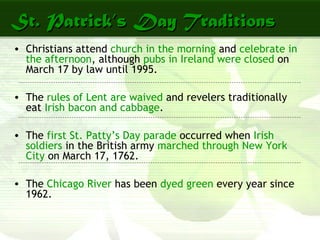 St. Patrick’s Day TraditionsSt. Patrick’s Day Traditions
• Christians attend church in the morning and celebrate in
the afternoon, although pubs in Ireland were closed on
March 17 by law until 1995.
• The rules of Lent are waived and revelers traditionally
eat Irish bacon and cabbage.
• The first St. Patty’s Day parade occurred when Irish
soldiers in the British army marched through New York
City on March 17, 1762.
• The Chicago River has been dyed green every year since
1962.
 