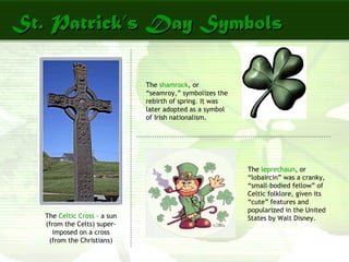 St. Patrick’s Day SymbolsSt. Patrick’s Day Symbols
The Celtic Cross – a sun
(from the Celts) super-
imposed on a cross
(from the Christians)
The shamrock, or
“seamroy,” symbolizes the
rebirth of spring. It was
later adopted as a symbol
of Irish nationalism.
The leprechaun, or
“lobaircin” was a cranky,
“small-bodied fellow” of
Celtic folklore, given its
“cute” features and
popularized in the United
States by Walt Disney.
 