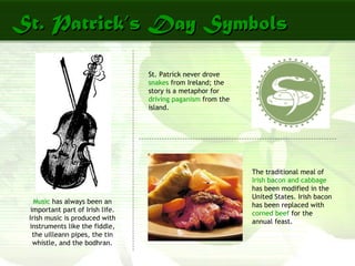 St. Patrick’s Day SymbolsSt. Patrick’s Day Symbols
Music has always been an
important part of Irish life.
Irish music is produced with
instruments like the fiddle,
the uilleann pipes, the tin
whistle, and the bodhran.
St. Patrick never drove
snakes from Ireland; the
story is a metaphor for
driving paganism from the
island.
The traditional meal of
Irish bacon and cabbage
has been modified in the
United States. Irish bacon
has been replaced with
corned beef for the
annual feast.
 