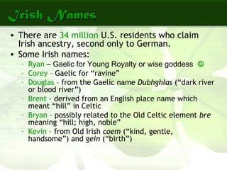 Irish NamesIrish Names
• There are 34 million U.S. residents who claim
Irish ancestry, second only to German.
• Some Irish names:
– Ryan – Gaelic for Young Royalty or wise goddess 
– Corey – Gaelic for “ravine”
– Douglas – from the Gaelic name Dubhghlas (“dark river
or blood river”)
– Brent – derived from an English place name which
meant “hill” in Celtic
– Bryan – possibly related to the Old Celtic element bre
meaning “hill; high, noble”
– Kevin – from Old Irish coem (“kind, gentle,
handsome”) and gein (“birth”)
 