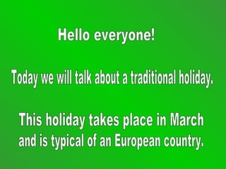 Hello everyone! Today we will talk about a traditional holiday.  This holiday takes place in March  and is typical of an European country. 