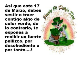 Así que este 17
de Marzo, debes
vestir o traer
contigo algo de
color verde, de
lo contrario, te
expones a
recibir un fuerte
pellizco, por
desobediente o
por tonto....!
 