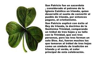 San Patricio fue un sacerdote
, considerado el patrono de la
Iglesia Católica en Irlanda, quien
desarrolló el sueño de convertir al
pueblo de Irlanda, por entonces
pagano, al cristianismo.
San Patricio explicó con éxito al
Rey de Irlanda, la doctrina de la
Santísima Trinidad, comparando
un trébol de tres hojas y su tallo
con la Trinidad, que son tres
personas, pero las tres forman un
solo Dios. Así, fueron muchos los
que tomaron al trébol de tres hojas
como un símbolo de tradición en
Irlanda y el verde, el color
principal de esta celebración.
 