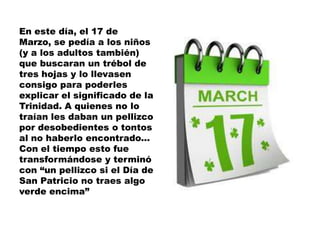 En este día, el 17 de
Marzo, se pedía a los niños
(y a los adultos también)
que buscaran un trébol de
tres hojas y lo llevasen
consigo para poderles
explicar el significado de la
Trinidad. A quienes no lo
traían les daban un pellizco
por desobedientes o tontos
al no haberlo encontrado...
Con el tiempo esto fue
transformándose y terminó
con “un pellizco si el Día de
San Patricio no traes algo
verde encima”
 
